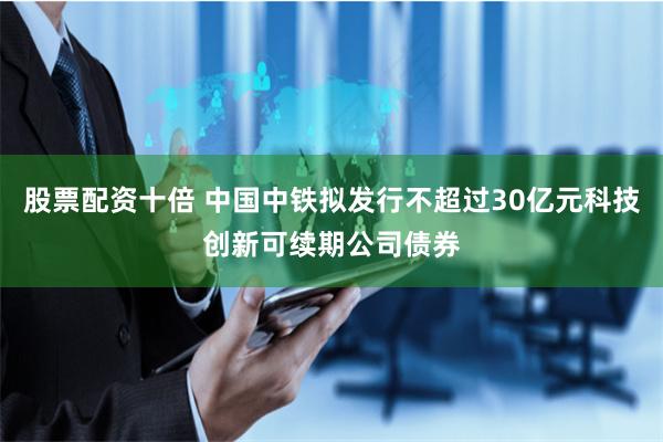 股票配资十倍 中国中铁拟发行不超过30亿元科技创新可续期公司债券