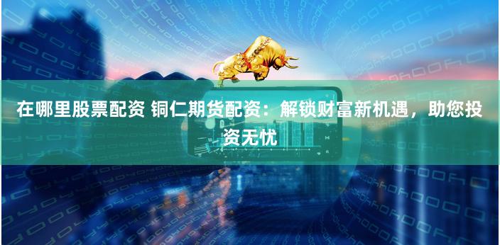 在哪里股票配资 铜仁期货配资：解锁财富新机遇，助您投资无忧