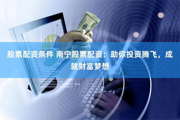 股票配资条件 南宁股票配资：助你投资腾飞，成就财富梦想