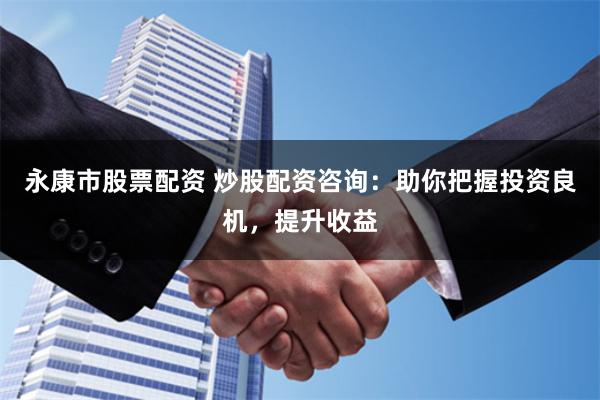 永康市股票配资 炒股配资咨询：助你把握投资良机，提升收益