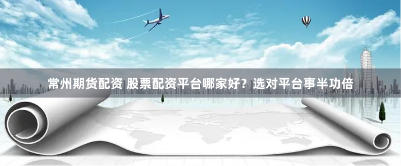 常州期货配资 股票配资平台哪家好？选对平台事半功倍